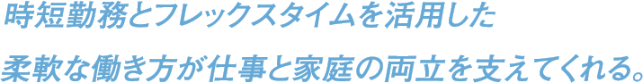 時短勤務とフレックスタイムを活用した柔軟な働き方が仕事と家庭の両立を支えてくれる。